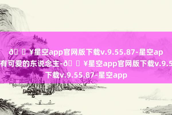 🔥星空app官网版下载v.9.55.87-星空app并暗意我方已有可爱的东说念主-🔥星空app官网版下载v.9.55.87-星空app
