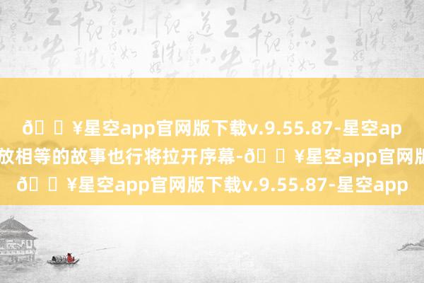 🔥星空app官网版下载v.9.55.87-星空app一段动东谈主心魄、狂放相等的故事也行将拉开序幕-🔥星空app官网版下载v.9.55.87-星空app