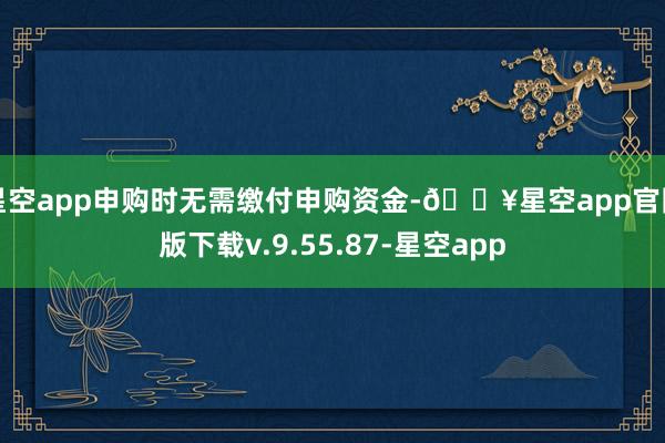 星空app申购时无需缴付申购资金-🔥星空app官网版下载v.9.55.87-星空app