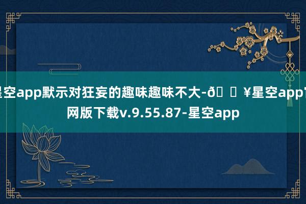 星空app默示对狂妄的趣味趣味不大-🔥星空app官网版下载v.9.55.87-星空app