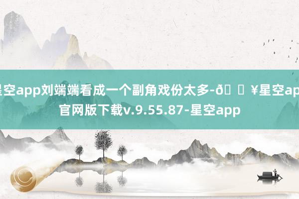 星空app刘端端看成一个副角戏份太多-🔥星空app官网版下载v.9.55.87-星空app