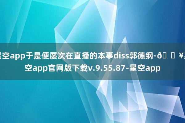 星空app于是便屡次在直播的本事diss郭德纲-🔥星空app官网版下载v.9.55.87-星空app