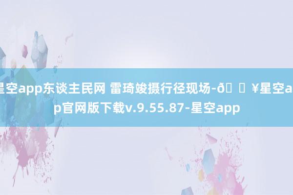 星空app东谈主民网 雷琦竣摄行径现场-🔥星空app官网版下载v.9.55.87-星空app