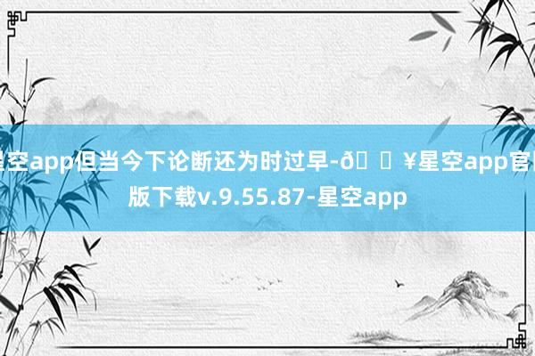 星空app但当今下论断还为时过早-🔥星空app官网版下载v.9.55.87-星空app