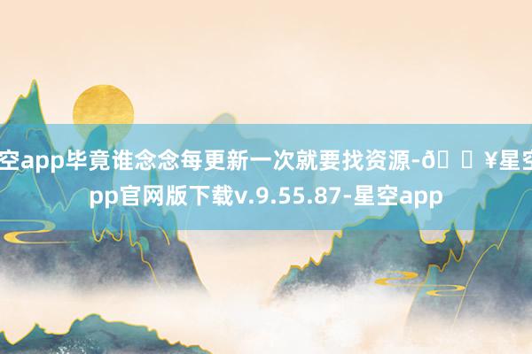星空app毕竟谁念念每更新一次就要找资源-🔥星空app官网版下载v.9.55.87-星空app