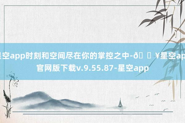 星空app时刻和空间尽在你的掌控之中-🔥星空app官网版下载v.9.55.87-星空app