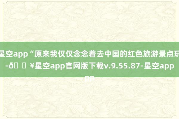 星空app“原来我仅仅念念着去中国的红色旅游景点玩-🔥星空app官网版下载v.9.55.87-星空app