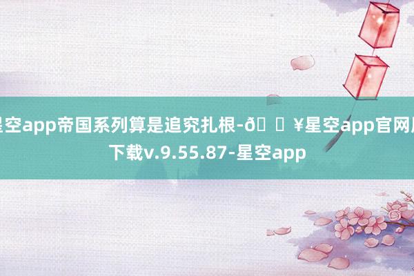 星空app帝国系列算是追究扎根-🔥星空app官网版下载v.9.55.87-星空app