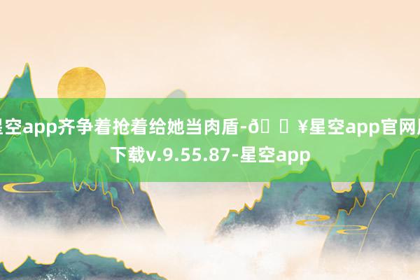 星空app齐争着抢着给她当肉盾-🔥星空app官网版下载v.9.55.87-星空app