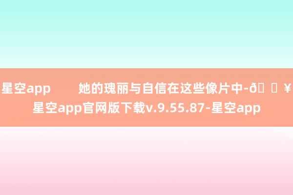 星空app        她的瑰丽与自信在这些像片中-🔥星空app官网版下载v.9.55.87-星空app