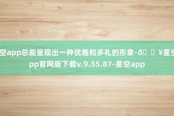 星空app总能呈现出一种优雅和多礼的形象-🔥星空app官网版下载v.9.55.87-星空app