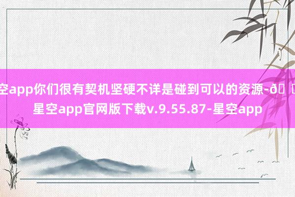 星空app你们很有契机坚硬不详是碰到可以的资源-🔥星空app官网版下载v.9.55.87-星空app