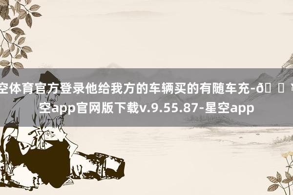 星空体育官方登录他给我方的车辆买的有随车充-🔥星空app官网版下载v.9.55.87-星空app