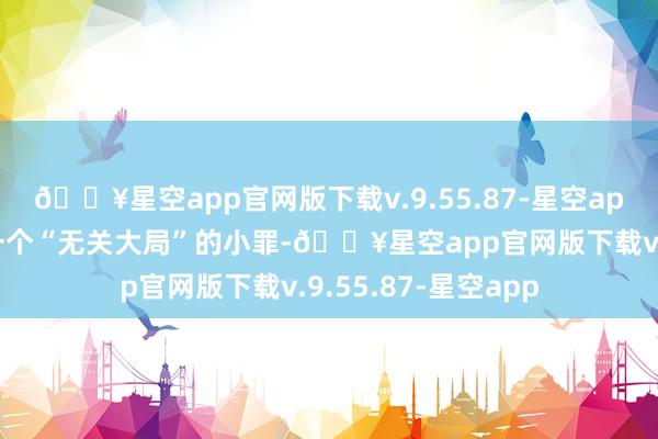 🔥星空app官网版下载v.9.55.87-星空app还不如主动清楚一个“无关大局”的小罪-🔥星空app官网版下载v.9.55.87-星空app