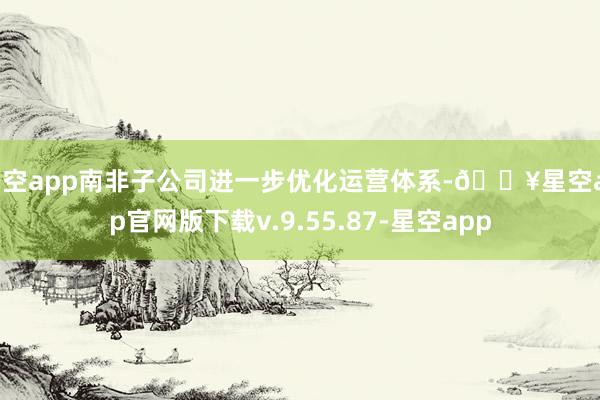星空app南非子公司进一步优化运营体系-🔥星空app官网版下载v.9.55.87-星空app