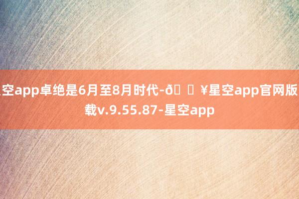 星空app卓绝是6月至8月时代-🔥星空app官网版下载v.9.55.87-星空app