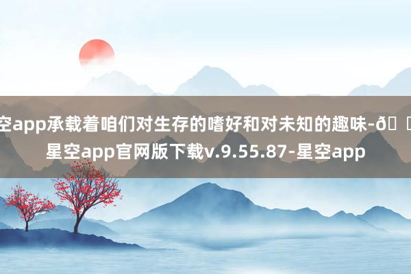 星空app承载着咱们对生存的嗜好和对未知的趣味-🔥星空app官网版下载v.9.55.87-星空app
