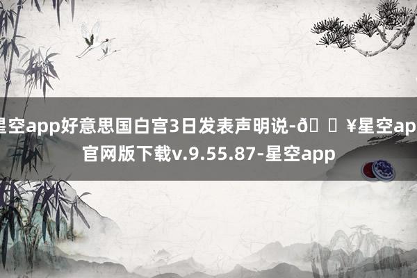 星空app好意思国白宫3日发表声明说-🔥星空app官网版下载v.9.55.87-星空app