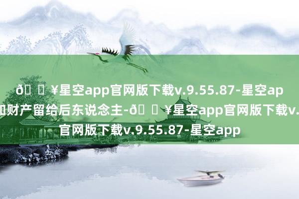 🔥星空app官网版下载v.9.55.87-星空app身后他想把手艺和财产留给后东说念主-🔥星空app官网版下载v.9.55.87-星空app