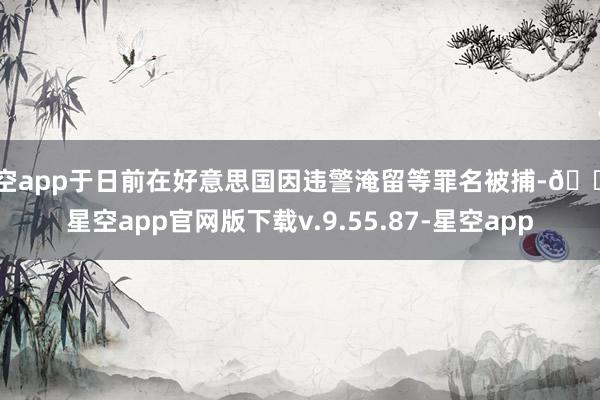 星空app于日前在好意思国因违警淹留等罪名被捕-🔥星空app官网版下载v.9.55.87-星空app