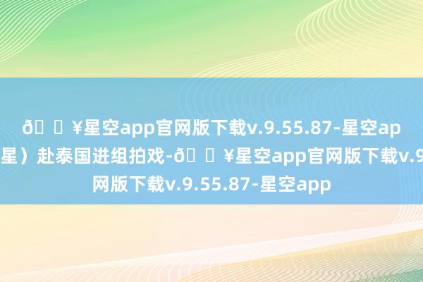 🔥星空app官网版下载v.9.55.87-星空app称男友星星（王星）赴泰国进组拍戏-🔥星空app官网版下载v.9.55.87-星空app