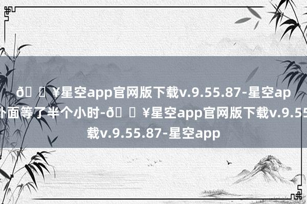 🔥星空app官网版下载v.9.55.87-星空app当今搭客在外面等了半个小时-🔥星空app官网版下载v.9.55.87-星空app