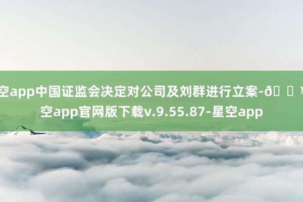 星空app中国证监会决定对公司及刘群进行立案-🔥星空app官网版下载v.9.55.87-星空app