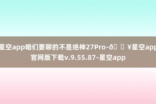 星空app咱们要聊的不是绝神27Pro-🔥星空app官网版下载v.9.55.87-星空app