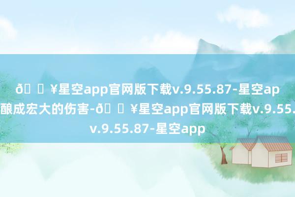 🔥星空app官网版下载v.9.55.87-星空app对敌东谈主酿成宏大的伤害-🔥星空app官网版下载v.9.55.87-星空app