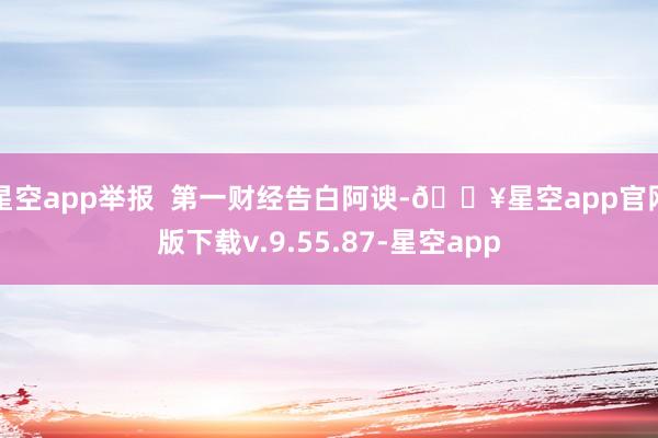 星空app举报  第一财经告白阿谀-🔥星空app官网版下载v.9.55.87-星空app