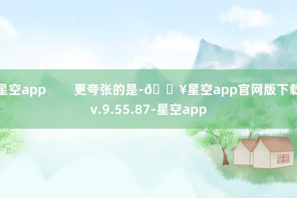 星空app        更夸张的是-🔥星空app官网版下载v.9.55.87-星空app