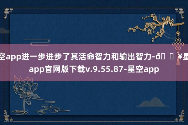 星空app进一步进步了其活命智力和输出智力-🔥星空app官网版下载v.9.55.87-星空app