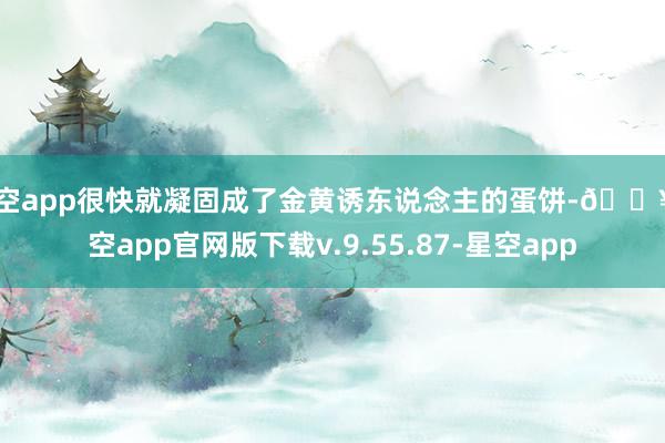 星空app很快就凝固成了金黄诱东说念主的蛋饼-🔥星空app官网版下载v.9.55.87-星空app