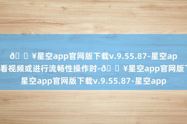 🔥星空app官网版下载v.9.55.87-星空app比如长技艺阅读、不雅看视频或进行流畅性操作时-🔥星空app官网版下载v.9.55.87-星空app