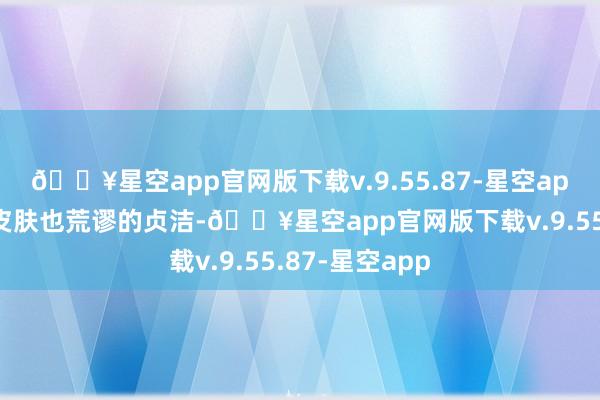 🔥星空app官网版下载v.9.55.87-星空app再加上她的皮肤也荒谬的贞洁-🔥星空app官网版下载v.9.55.87-星空app