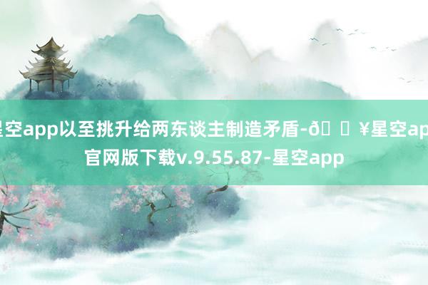 星空app以至挑升给两东谈主制造矛盾-🔥星空app官网版下载v.9.55.87-星空app