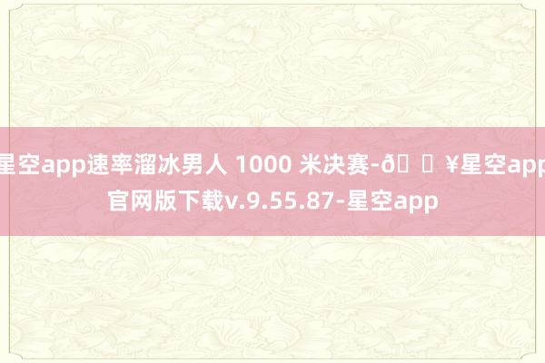 星空app速率溜冰男人 1000 米决赛-🔥星空app官网版下载v.9.55.87-星空app