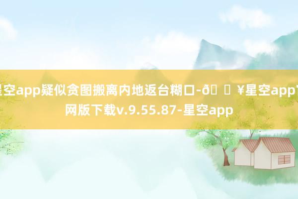 星空app疑似贪图搬离内地返台糊口-🔥星空app官网版下载v.9.55.87-星空app