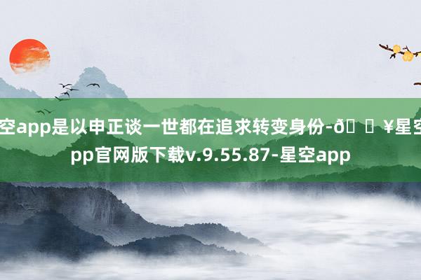 星空app是以申正谈一世都在追求转变身份-🔥星空app官网版下载v.9.55.87-星空app