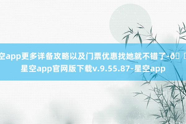 星空app更多详备攻略以及门票优惠找她就不错了-🔥星空app官网版下载v.9.55.87-星空app