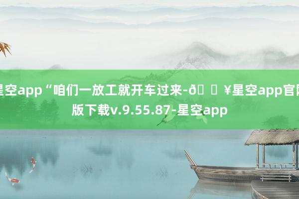 星空app“咱们一放工就开车过来-🔥星空app官网版下载v.9.55.87-星空app