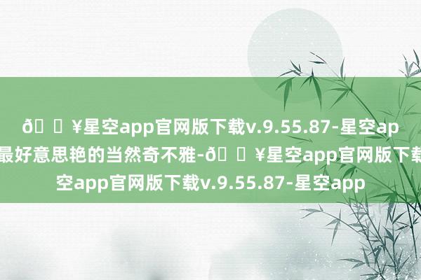 🔥星空app官网版下载v.9.55.87-星空app8K超清视频 寰宇上最好意思艳的当然奇不雅-🔥星空app官网版下载v.9.55.87-星空app