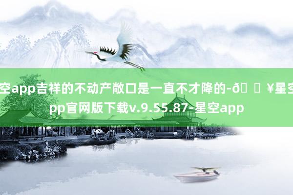 星空app吉祥的不动产敞口是一直不才降的-🔥星空app官网版下载v.9.55.87-星空app