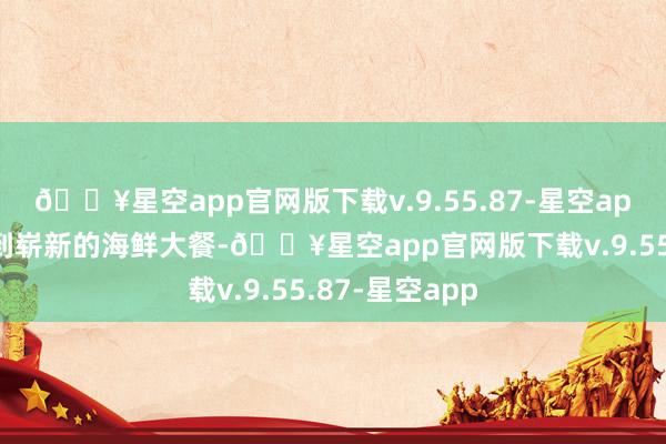 🔥星空app官网版下载v.9.55.87-星空app还不错品味到崭新的海鲜大餐-🔥星空app官网版下载v.9.55.87-星空app