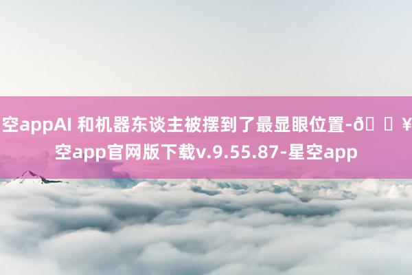 星空appAI 和机器东谈主被摆到了最显眼位置-🔥星空app官网版下载v.9.55.87-星空app