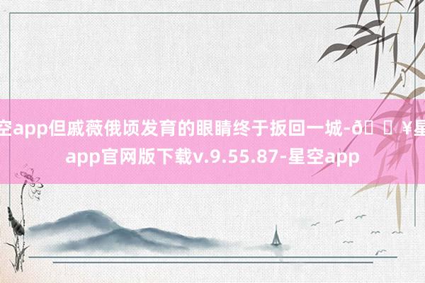 星空app但戚薇俄顷发育的眼睛终于扳回一城-🔥星空app官网版下载v.9.55.87-星空app