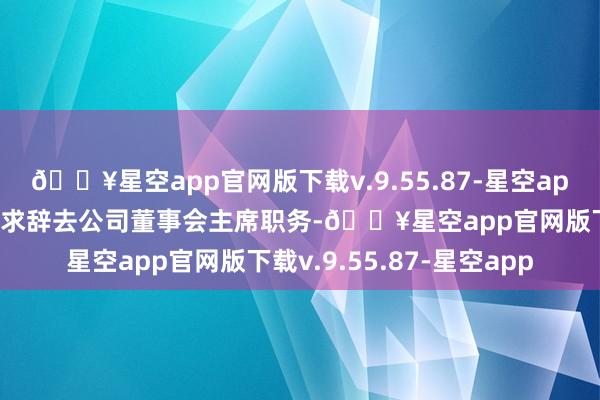 🔥星空app官网版下载v.9.55.87-星空app郁亮因责任疗养原因恳求辞去公司董事会主席职务-🔥星空app官网版下载v.9.55.87-星空app