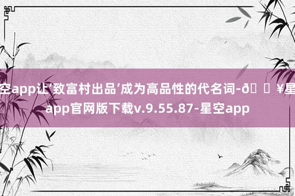 星空app让‘致富村出品’成为高品性的代名词-🔥星空app官网版下载v.9.55.87-星空app
