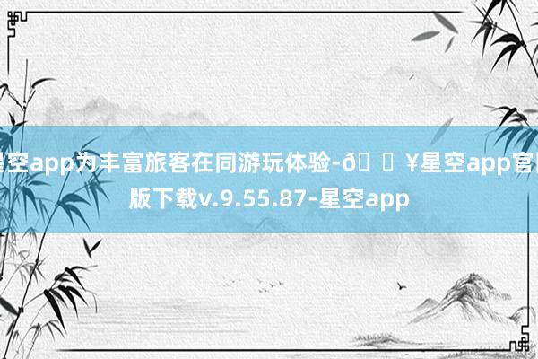 星空app为丰富旅客在同游玩体验-🔥星空app官网版下载v.9.55.87-星空app