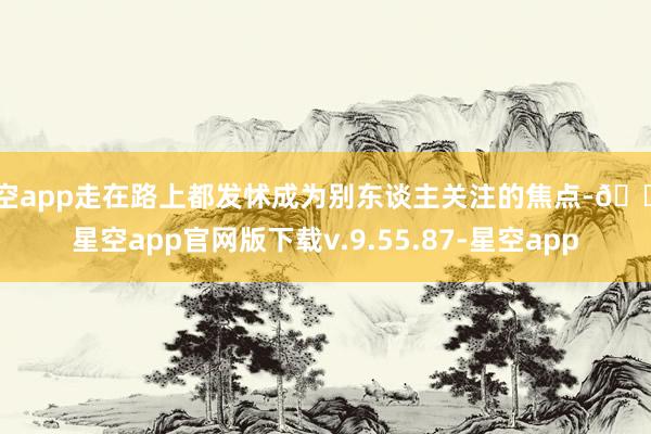 星空app走在路上都发怵成为别东谈主关注的焦点-🔥星空app官网版下载v.9.55.87-星空app